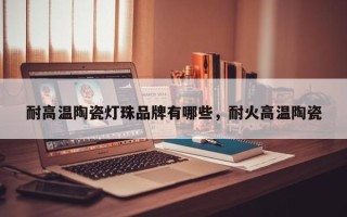耐高温陶瓷灯珠品牌有哪些，耐火高温陶瓷