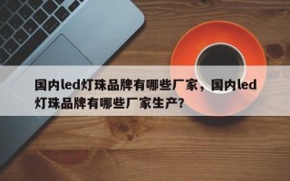 国内led灯珠品牌有哪些厂家，国内led灯珠品牌有哪些厂家生产？