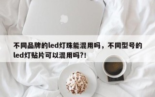 不同品牌的led灯珠能混用吗，不同型号的led灯贴片可以混用吗?！