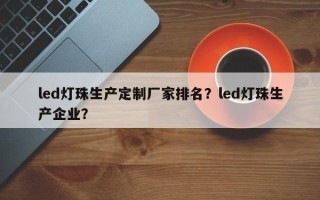 led灯珠生产定制厂家排名？led灯珠生产企业？