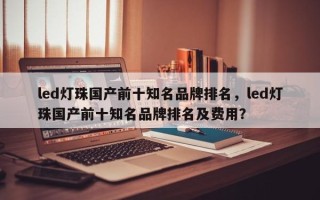 led灯珠国产前十知名品牌排名，led灯珠国产前十知名品牌排名及费用？