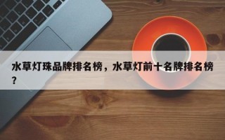 水草灯珠品牌排名榜，水草灯前十名牌排名榜？
