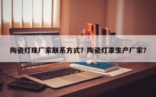 陶瓷灯珠厂家联系方式？陶瓷灯罩生产厂家？