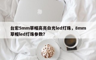 台宏5mm草帽高亮白光led灯珠，8mm草帽led灯珠参数？