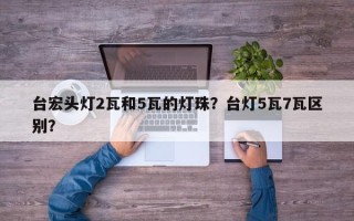 台宏头灯2瓦和5瓦的灯珠？台灯5瓦7瓦区别？