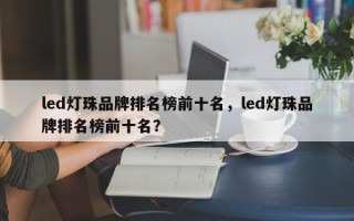 led灯珠品牌排名榜前十名，led灯珠品牌排名榜前十名？