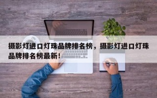 摄影灯进口灯珠品牌排名榜，摄影灯进口灯珠品牌排名榜最新！