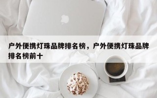 户外便携灯珠品牌排名榜，户外便携灯珠品牌排名榜前十