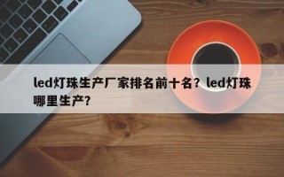 led灯珠生产厂家排名前十名？led灯珠哪里生产？
