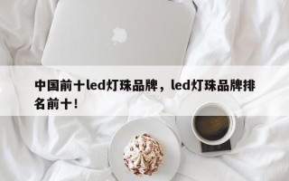 中国前十led灯珠品牌，led灯珠品牌排名前十！