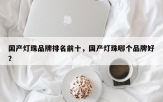 国产灯珠品牌排名前十，国产灯珠哪个品牌好？