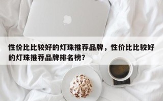 性价比比较好的灯珠推荐品牌，性价比比较好的灯珠推荐品牌排名榜？