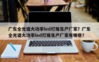 广东全光谱大功率led灯珠生产厂家？广东全光谱大功率led灯珠生产厂家有哪些？