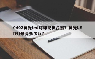 0402黄光led灯珠现货台宏？黄光LED灯最亮多少瓦？