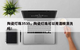 陶瓷灯珠3535，陶瓷灯珠可以用酒精清洗吗！