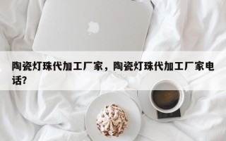 陶瓷灯珠代加工厂家，陶瓷灯珠代加工厂家电话？
