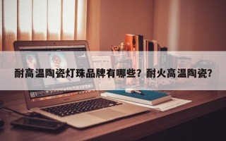 耐高温陶瓷灯珠品牌有哪些？耐火高温陶瓷？