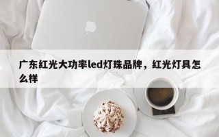 广东红光大功率led灯珠品牌，红光灯具怎么样