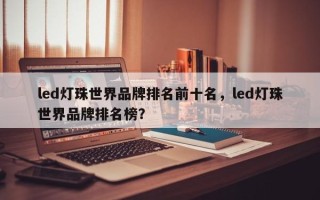 led灯珠世界品牌排名前十名，led灯珠世界品牌排名榜？