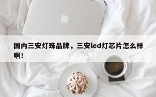 国内三安灯珠品牌，三安led灯芯片怎么样啊！