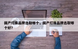 国产灯珠品牌选取哪个，国产灯珠品牌选取哪个好？