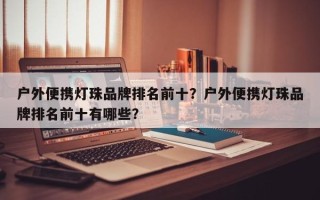 户外便携灯珠品牌排名前十？户外便携灯珠品牌排名前十有哪些？
