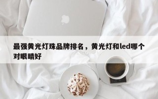 最强黄光灯珠品牌排名，黄光灯和led哪个对眼睛好