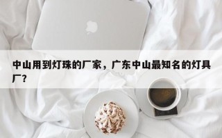 中山用到灯珠的厂家，广东中山最知名的灯具厂？