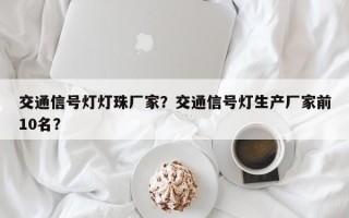 交通信号灯灯珠厂家？交通信号灯生产厂家前10名？