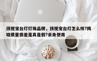 孩视宝台灯灯珠品牌，孩视宝台灯怎么样?揭晓质量很差是真是假?亲身使用