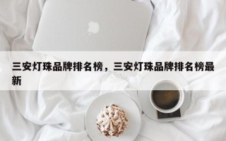 三安灯珠品牌排名榜，三安灯珠品牌排名榜最新