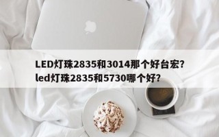 LED灯珠2835和3014那个好台宏？led灯珠2835和5730哪个好？