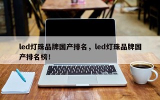 led灯珠品牌国产排名，led灯珠品牌国产排名榜！