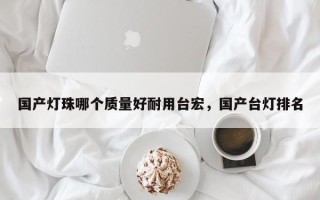 国产灯珠哪个质量好耐用台宏，国产台灯排名
