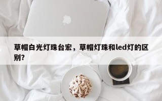 草帽白光灯珠台宏，草帽灯珠和led灯的区别？