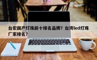台宏国产灯珠前十排名品牌？台湾led灯珠厂家排名？