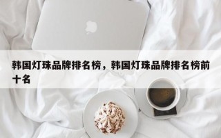 韩国灯珠品牌排名榜，韩国灯珠品牌排名榜前十名