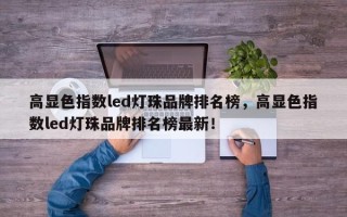 高显色指数led灯珠品牌排名榜，高显色指数led灯珠品牌排名榜最新！