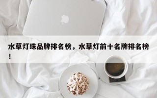 水草灯珠品牌排名榜，水草灯前十名牌排名榜！