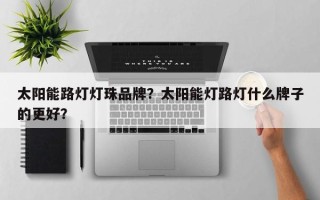 太阳能路灯灯珠品牌？太阳能灯路灯什么牌子的更好？