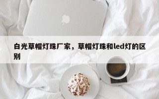 白光草帽灯珠厂家，草帽灯珠和led灯的区别
