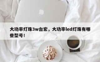 大功率灯珠3w台宏，大功率led灯珠有哪些型号！