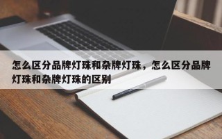 怎么区分品牌灯珠和杂牌灯珠，怎么区分品牌灯珠和杂牌灯珠的区别