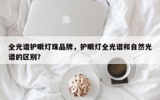全光谱护眼灯珠品牌，护眼灯全光谱和自然光谱的区别？