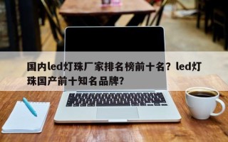 国内led灯珠厂家排名榜前十名？led灯珠国产前十知名品牌？