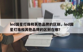 led国星灯珠和其他品牌的区别，led国星灯珠和其他品牌的区别在哪？