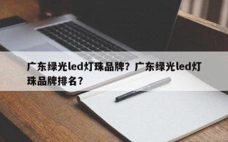 广东绿光led灯珠品牌？广东绿光led灯珠品牌排名？