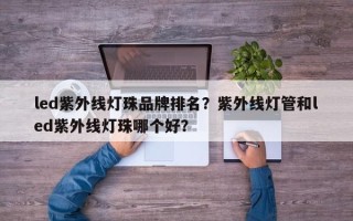 led紫外线灯珠品牌排名？紫外线灯管和led紫外线灯珠哪个好？