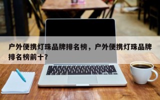 户外便携灯珠品牌排名榜，户外便携灯珠品牌排名榜前十？