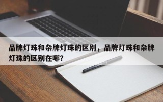 品牌灯珠和杂牌灯珠的区别，品牌灯珠和杂牌灯珠的区别在哪？